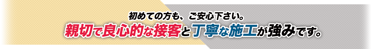 初めての方も、ご安心下さい。親切で良心的な接客と丁寧な施工が強みです。